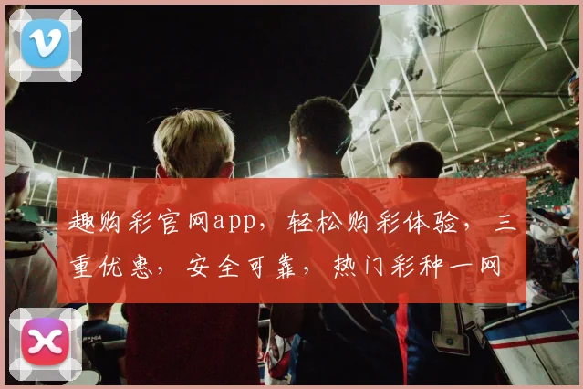 趣购彩官网app，轻松购彩体验，三重优惠，安全可靠，热门彩种一网打尽，速来下载