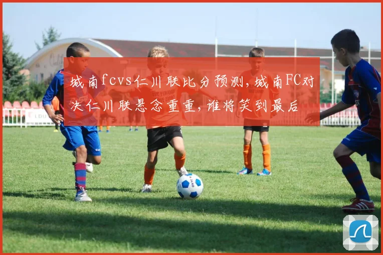 城南fcvs仁川联比分预测,城南FC对决仁川联悬念重重,谁将笑到最后