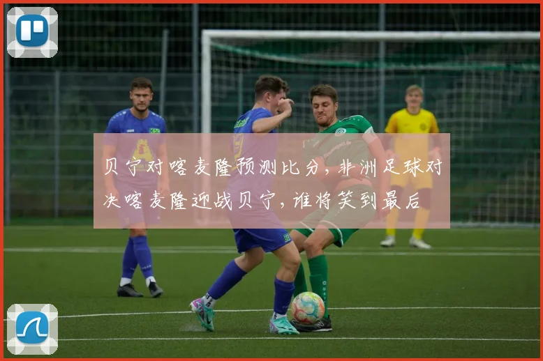 贝宁对喀麦隆预测比分,非洲足球对决喀麦隆迎战贝宁,谁将笑到最后